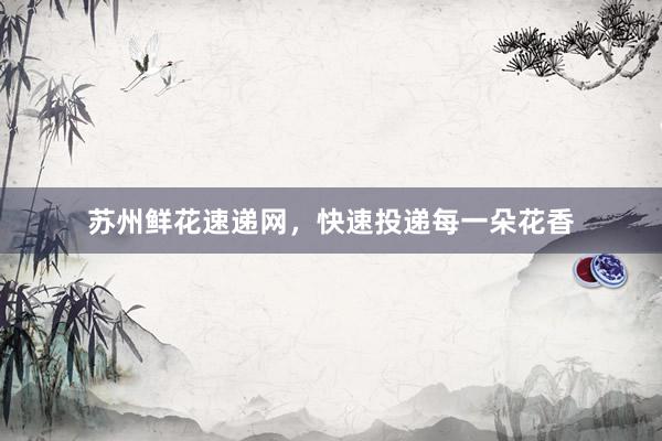 苏州鲜花速递网，快速投递每一朵花香
